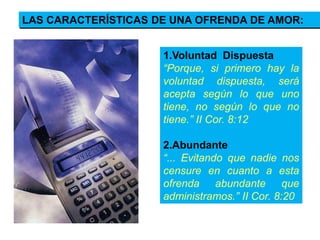 1.Voluntad Dispuesta
“Porque, si primero hay la
voluntad dispuesta, será
acepta según lo que uno
tiene, no según lo que no
tiene.” II Cor. 8:12
2.Abundante
“... Evitando que nadie nos
censure en cuanto a esta
ofrenda abundante que
administramos.” II Cor. 8:20
LAS CARACTERÍSTICAS DE UNA OFRENDA DE AMOR:
 