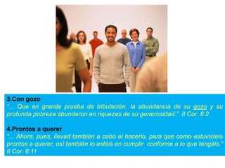 3.Con gozo
“... Que en grande prueba de tribulación, la abundancia de su gozo y su
profunda pobreza abundaron en riquezas de su generosidad.” II Cor. 8:2
4.Prontos a querer
“... Ahora, pues, llevad también a cabo el hacerlo, para que como estuvisteis
prontos a querer, así también lo estéis en cumplir conforme a lo que tengáis.”
II Cor. 8:11
 