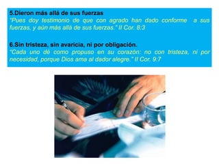 5.Dieron más allá de sus fuerzas
“Pues doy testimonio de que con agrado han dado conforme a sus
fuerzas, y aún más allá de sus fuerzas.” II Cor. 8:3
6.Sin tristeza, sin avaricia, ni por obligación.
“Cada uno dé como propuso en su corazón: no con tristeza, ni por
necesidad, porque Dios ama al dador alegre.” II Cor. 9:7
 