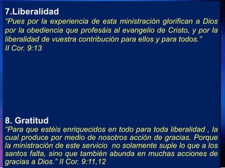 7.Liberalidad
“Pues por la experiencia de esta ministración glorifican a Dios
por la obediencia que profesáis al evangelio de Cristo, y por la
liberalidad de vuestra contribución para ellos y para todos.”
II Cor. 9:13
8. Gratitud
“Para que estéis enriquecidos en todo para toda liberalidad , la
cual produce por medio de nosotros acción de gracias. Porque
la ministración de este servicio no solamente suple lo que a los
santos falta, sino que también abunda en muchas acciones de
gracias a Dios.” II Cor. 9:11,12
 