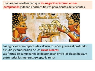 Los faraones ordenaban que los negocios cerraran en sus
cumpleaños y daban enormes fiestas para cientos de sirvientes.
Los egipcios eran capaces de calcular los años gracias al profundo
estudio y comprensión de los ciclos lunares.
Las fiestas de cumpleaños se desconocían entre las clases bajas, y
entre todas las mujeres, excepto la reina.
 