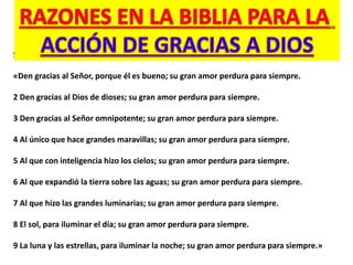 Salmo 136:1-9:
«Den gracias al Señor, porque él es bueno; su gran amor perdura para siempre.
2 Den gracias al Dios de dioses; su gran amor perdura para siempre.
3 Den gracias al Señor omnipotente; su gran amor perdura para siempre.
4 Al único que hace grandes maravillas; su gran amor perdura para siempre.
5 Al que con inteligencia hizo los cielos; su gran amor perdura para siempre.
6 Al que expandió la tierra sobre las aguas; su gran amor perdura para siempre.
7 Al que hizo las grandes luminarias; su gran amor perdura para siempre.
8 El sol, para iluminar el día; su gran amor perdura para siempre.
9 La luna y las estrellas, para iluminar la noche; su gran amor perdura para siempre.»
 
