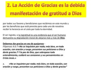 por todos sus favores y bendiciones que recibimos en este mundo y
por los beneficios que está previsto para cada uno de nosotros
recibir la herencia en el cielo por toda la eternidad.
El ser ingrato, o la ingratitud es una evidencia que el ser humano
demuestra su degradación moral de alejarse más y más de Dios.
Debemos dar gracias en vez de quejarnos -
Filipenses 4:6-7 «No se inquieten por nada; más bien, en toda
ocasión, con oración y ruego, presenten sus peticiones a Dios y
denle gracias.7 Y la paz de Dios, que sobrepasa todo
entendimiento, cuidará sus corazones y sus pensamientos en
Cristo Jesús.»
a. «No se inquieten por nada; más bien, en toda ocasión, con
oración y ruego, presenten sus peticiones a Dios y denle gracias”
 