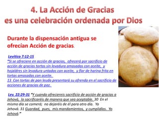 Durante la dispensación antigua se
ofrecían Acción de gracias.
Levítico 7:12-15
“Si se ofreciere en acción de gracias, ofrecerá por sacrificio de
acción de gracias tortas sin levadura amasadas con aceite, y
hojaldres sin levadura untadas con aceite, y flor de harina frita en
tortas amasadas con aceite.
13 Con tortas de pan leudo presentará su ofrenda en el sacrificio de
acciones de gracias de paz.
Lev. 22:29-31 “Y cuando ofreciereis sacrificio de acción de gracias a
Jehová, lo sacrificaréis de manera que sea aceptable. 30 En el
mismo día se comerá; no dejaréis de él para otro día. Yo
Jehová. 31 Guardad, pues, mis mandamientos, y cumplidlos. Yo
Jehová.”
 