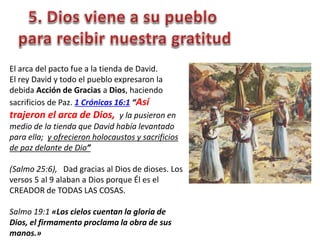 El arca del pacto fue a la tienda de David.
El rey David y todo el pueblo expresaron la
debida Acción de Gracias a Dios, haciendo
sacrificios de Paz. 1 Crónicas 16:1 “Así
trajeron el arca de Dios, y la pusieron en
medio de la tienda que David había levantado
para ella; y ofrecieron holocaustos y sacrificios
de paz delante de Dio”
(Salmo 25:6), Dad gracias al Dios de dioses. Los
versos 5 al 9 alaban a Dios porque Él es el
CREADOR de TODAS LAS COSAS.
Salmo 19:1 «Los cielos cuentan la gloria de
Dios, el firmamento proclama la obra de sus
manos.»
 