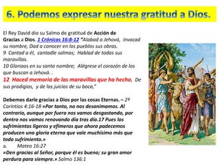 El Rey David dio su Salmo de gratitud de Acción de
Gracias a Dios. 1 Crónicas 16:8-12 “Alabad a Jehová, invocad
su nombre, Dad a conocer en los pueblos sus obras.
9 Cantad a él, cantadle salmos; Hablad de todas sus
maravillas.
10 Gloriaos en su santo nombre; Alégrese el corazón de los
que buscan a Jehová. .
12 Haced memoria de las maravillas que ha hecho, De
sus prodigios, y de los juicios de su boca,”
Debemos darle gracias a Dios por las cosas Eternas. – 2ª
Corintios 4:16-18 «Por tanto, no nos desanimamos. Al
contrario, aunque por fuera nos vamos desgastando, por
dentro nos vamos renovando día tras día.17 Pues los
sufrimientos ligeros y efímeros que ahora padecemos
producen una gloria eterna que vale muchísimo más que
todo sufrimiento.»
a. Mateo 16:27
«Den gracias al Señor, porque él es bueno; su gran amor
perdura para siempre.» Salmo 136:1
 