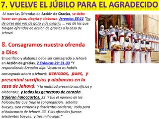Al traer las Ofrendas de Acción de Gracias, se debe
hacer con gozo, alegría y alabanza. Jeremías 33:11 “ha
de oírse aún voz de gozo y de alegría, … voz de los que
traigan ofrendas de acción de gracias a la casa de
Jehová.
8. Consagramos nuestra ofrenda
a Dios.
El sacrificio y alabanza debe ser consagrado a Jehová
en Acción de gracias. 2 Crónicas 29: 31-33 “Y
respondiendo Ezequías dijo: Vosotros os habéis
consagrado ahora a Jehová; acercaos, pues, y
presentad sacrificios y alabanzas en la
casa de Jehová. Y la multitud presentó sacrificios y
alabanzas; y todos los generosos de corazón
trajeron holocaustos. 32 Y fue el número de los
holocaustos que trajo la congregación, setenta
bueyes, cien carneros y doscientos corderos; todo para
el holocausto de Jehová. 33 Y las ofrendas fueron
seiscientos bueyes, y tres mil ovejas.”
 