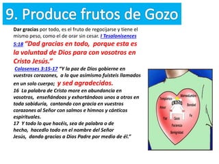 Dar gracias por todo, es el fruto de regocijarse y tiene el
mismo peso, como el de orar sin cesar. I Tesalonisences
5:18 “Dad gracias en todo, porque esta es
la voluntad de Dios para con vosotros en
Cristo Jesús.”
Colosenses 3:15-17 “Y la paz de Dios gobierne en
vuestros corazones, a la que asimismo fuisteis llamados
en un solo cuerpo; y sed agradecidos.
16 La palabra de Cristo more en abundancia en
vosotros, enseñándoos y exhortándoos unos a otros en
toda sabiduría, cantando con gracia en vuestros
corazones al Señor con salmos e himnos y cánticos
espirituales.
17 Y todo lo que hacéis, sea de palabra o de
hecho, hacedlo todo en el nombre del Señor
Jesús, dando gracias a Dios Padre por medio de él.”
 