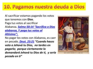 Al sacrificar estamos pagando los votos
que tenemos con Dios.
Paga tus votos al sacrificar
Alabanza. Salmo 50:14 “Sacrifica a Dios
alabanza, Y paga tus votos al
Altísimo”;
No pagar los votos con Alabanza, es caer
en pecado. Deut. 23:21 “Cuando haces
voto a Jehová tu Dios, no tardes en
pagarlo; porque ciertamente lo
demandará Jehová tu Dios de ti, y sería
pecado en ti”
 
