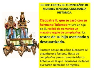 DE DOS FIESTAS DE CUMPLEAÑOS DE
MUJERES TENEMOS CONSTANCIA
HISTÓRICA.
Cleopatra II, que se casó con su
hermano Tolomeo y tuvo un hijo
de él, recibió de su marido un
macabro regalo de cumpleaños: los
restos de su hijo asesinado y
descuartizado.
Plutarco nos relata cómo Cleopatra IV,
organizó una fastuosa fiesta de
cumpleaños para su amante Marco
Antonio, en la que incluso los invitados
quedaron colmados de regalos.
 