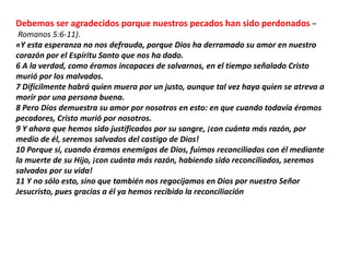 Debemos ser agradecidos porque nuestros pecados han sido perdonados –
Romanos 5:6-11).
«Y esta esperanza no nos defrauda, porque Dios ha derramado su amor en nuestro
corazón por el Espíritu Santo que nos ha dado.
6 A la verdad, como éramos incapaces de salvarnos, en el tiempo señalado Cristo
murió por los malvados.
7 Difícilmente habrá quien muera por un justo, aunque tal vez haya quien se atreva a
morir por una persona buena.
8 Pero Dios demuestra su amor por nosotros en esto: en que cuando todavía éramos
pecadores, Cristo murió por nosotros.
9 Y ahora que hemos sido justificados por su sangre, ¡con cuánta más razón, por
medio de él, seremos salvados del castigo de Dios!
10 Porque si, cuando éramos enemigos de Dios, fuimos reconciliados con él mediante
la muerte de su Hijo, ¡con cuánta más razón, habiendo sido reconciliados, seremos
salvados por su vida!
11 Y no sólo esto, sino que también nos regocijamos en Dios por nuestro Señor
Jesucristo, pues gracias a él ya hemos recibido la reconciliación
 