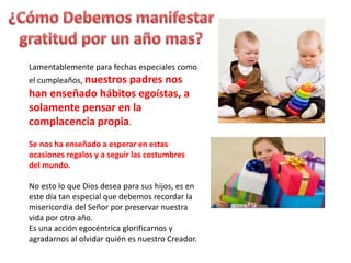 Lamentablemente para fechas especiales como
el cumpleaños, nuestros padres nos
han enseñado hábitos egoístas, a
solamente pensar en la
complacencia propia.
Se nos ha enseñado a esperar en estas
ocasiones regalos y a seguir las costumbres
del mundo.
No esto lo que Dios desea para sus hijos, es en
este día tan especial que debemos recordar la
misericordia del Señor por preservar nuestra
vida por otro año.
Es una acción egocéntrica glorificarnos y
agradarnos al olvidar quién es nuestro Creador.
 