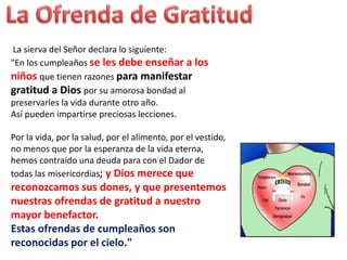 La sierva del Señor declara lo siguiente:
"En los cumpleaños se les debe enseñar a los
niños que tienen razones para manifestar
gratitud a Dios por su amorosa bondad al
preservarles la vida durante otro año.
Así pueden impartirse preciosas lecciones.
Por la vida, por la salud, por el alimento, por el vestido,
no menos que por la esperanza de la vida eterna,
hemos contraído una deuda para con el Dador de
todas las misericordias; y Dios merece que
reconozcamos sus dones, y que presentemos
nuestras ofrendas de gratitud a nuestro
mayor benefactor.
Estas ofrendas de cumpleaños son
reconocidas por el cielo."
 