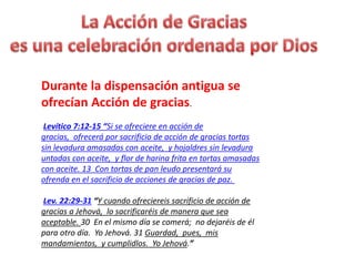 Durante la dispensación antigua se
ofrecían Acción de gracias.
Levítico 7:12-15 “Si se ofreciere en acción de
gracias, ofrecerá por sacrificio de acción de gracias tortas
sin levadura amasadas con aceite, y hojaldres sin levadura
untadas con aceite, y flor de harina frita en tortas amasadas
con aceite. 13 Con tortas de pan leudo presentará su
ofrenda en el sacrificio de acciones de gracias de paz.
Lev. 22:29-31 “Y cuando ofreciereis sacrificio de acción de
gracias a Jehová, lo sacrificaréis de manera que sea
aceptable. 30 En el mismo día se comerá; no dejaréis de él
para otro día. Yo Jehová. 31 Guardad, pues, mis
mandamientos, y cumplidlos. Yo Jehová.”
 