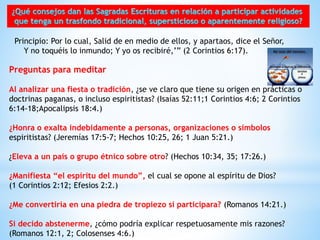 Preguntas para meditar
Al analizar una fiesta o tradición, ¿se ve claro que tiene su origen en prácticas o
doctrinas paganas, o incluso espiritistas? (Isaías 52:11;1 Corintios 4:6; 2 Corintios
6:14-18;Apocalipsis 18:4.)
¿Honra o exalta indebidamente a personas, organizaciones o símbolos
espiritistas? (Jeremías 17:5-7; Hechos 10:25, 26; 1 Juan 5:21.)
¿Eleva a un país o grupo étnico sobre otro? (Hechos 10:34, 35; 17:26.)
¿Manifiesta “el espíritu del mundo”, el cual se opone al espíritu de Dios?
(1 Corintios 2:12; Efesios 2:2.)
¿Me convertiría en una piedra de tropiezo si participara? (Romanos 14:21.)
Si decido abstenerme, ¿cómo podría explicar respetuosamente mis razones?
(Romanos 12:1, 2; Colosenses 4:6.)
Principio: Por lo cual, Salid de en medio de ellos, y apartaos, dice el Señor,
Y no toquéis lo inmundo; Y yo os recibiré,’” (2 Corintios 6:17).
 