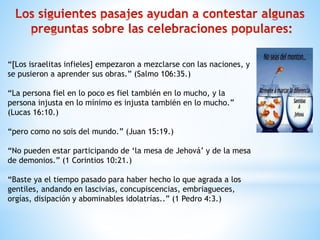 “[Los israelitas infieles] empezaron a mezclarse con las naciones, y
se pusieron a aprender sus obras.” (Salmo 106:35.)
“La persona fiel en lo poco es fiel también en lo mucho, y la
persona injusta en lo mínimo es injusta también en lo mucho.”
(Lucas 16:10.)
“pero como no sois del mundo.” (Juan 15:19.)
“No pueden estar participando de ‘la mesa de Jehová’ y de la mesa
de demonios.” (1 Corintios 10:21.)
“Baste ya el tiempo pasado para haber hecho lo que agrada a los
gentiles, andando en lascivias, concupiscencias, embriagueces,
orgías, disipación y abominables idolatrías..” (1 Pedro 4:3.)
 