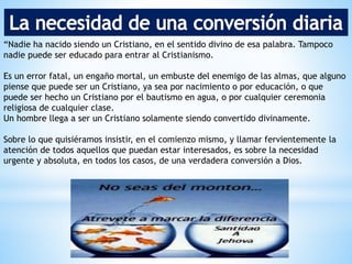 “Nadie ha nacido siendo un Cristiano, en el sentido divino de esa palabra. Tampoco
nadie puede ser educado para entrar al Cristianismo.
Es un error fatal, un engaño mortal, un embuste del enemigo de las almas, que alguno
piense que puede ser un Cristiano, ya sea por nacimiento o por educación, o que
puede ser hecho un Cristiano por el bautismo en agua, o por cualquier ceremonia
religiosa de cualquier clase.
Un hombre llega a ser un Cristiano solamente siendo convertido divinamente.
Sobre lo que quisiéramos insistir, en el comienzo mismo, y llamar fervientemente la
atención de todos aquellos que puedan estar interesados, es sobre la necesidad
urgente y absoluta, en todos los casos, de una verdadera conversión a Dios.
 
