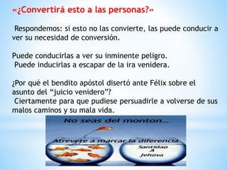 «¿Convertirá esto a las personas?»
Respondemos: si esto no las convierte, las puede conducir a
ver su necesidad de conversión.
Puede conducirlas a ver su inminente peligro.
Puede inducirlas a escapar de la ira venidera.
¿Por qué el bendito apóstol disertó ante Félix sobre el
asunto del “juicio venidero”?
Ciertamente para que pudiese persuadirle a volverse de sus
malos caminos y su mala vida.
 