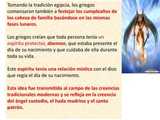 Tomando la tradición egipcia, los griegos
comenzaron también a festejar los cumpleaños de
los cabeza de familia basándose en las mismas
fases lunares.
Los griegos creían que toda persona tenía un
espíritu protector, daemon, que estaba presente el
día de su nacimiento y que cuidaba de ella durante
toda su vida.
Este espíritu tenía una relación mística con el dios
que regia el día de su nacimiento.
Esta idea fue transmitida al campo de las creencias
tradicionales modernas y se refleja en la creencia
del ángel custodio, el hada madrina y el santo
patrón.
 