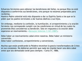 Esfuerzos fervientes para obtener las bendiciones del Señor, no porque Dios no esté
dispuesto a conferirnos sus bendiciones, sino porque no estamos preparados para
recibirlas.
Nuestro Padre celestial está más dispuesto a dar su Espíritu Santo a los que se lo
piden que los padres terrenales a dar buenas dádivas a sus hijos.
Sin embargo, mediante la confesión, la humillación, el arrepentimiento y la oración
ferviente nos corresponde cumplir con las condiciones en virtud de las cuales ha
prometido Dios concedernos su bendición. Solo en respuesta a la oración debe
esperarse un reavivamiento.—Mensajes Selectos 1:141 (1887).
Debe haber un reavivamiento cabal entre nosotros. Debe haber un ministerio
convertido.
Debe haber confesiones, arrepentimiento y conversiones.
Muchos que están predicando la Palabra necesitan la gracia transformadora de Cristo
en sus corazones. No debieran permitir que nada les impida hacer una obra cabal
antes que sea demasiado tarde para siempre.—Carta 51, 1886.
 