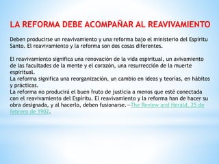 LA REFORMA DEBE ACOMPAÑAR AL REAVIVAMIENTO
Deben producirse un reavivamiento y una reforma bajo el ministerio del Espíritu
Santo. El reavivamiento y la reforma son dos cosas diferentes.
El reavivamiento significa una renovación de la vida espiritual, un avivamiento
de las facultades de la mente y el corazón, una resurrección de la muerte
espiritual.
La reforma significa una reorganización, un cambio en ideas y teorías, en hábitos
y prácticas.
La reforma no producirá el buen fruto de justicia a menos que esté conectada
con el reavivamiento del Espíritu. El reavivamiento y la reforma han de hacer su
obra designada, y al hacerlo, deben fusionarse.—The Review and Herald, 25 de
febrero de 1902.
 