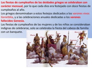 Las fiestas de cumpleaños de las deidades griegas se celebraban con
carácter mensual, por lo que cada dios era festejado con doce fiestas de
cumpleaños al año.
Los griegos denominaban a estos festejos dedicados a los varones vivos
Genetblia, y a las celebraciones anuales dedicadas a los varones
fallecidos Genesia.
Las fiestas de cumpleaños de las mujeres y de los niños se consideraban
indignas de celebrarse, solo se celebraba la fiesta del cabeza de familia
con un banquete.
 