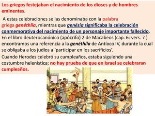 Los griegos festejaban el nacimiento de los dioses y de hombres
eminentes.
A estas celebraciones se las denominaba con la palabra
griega genéthlia, mientras que genésia significaba la celebración
conmemorativa del nacimiento de un personaje importante fallecido.
En el libro deuterocanónico (apócrifo) 2 de Macabeos (cap. 6: vers. 7 )
encontramos una referencia a la genéthlia de Antíoco IV, durante la cual
se obligaba a los judíos a ‘participar en los sacrificios’.
Cuando Herodes celebró su cumpleaños, estaba siguiendo una
costumbre helenística; no hay prueba de que en Israel se celebraran
cumpleaños.
 