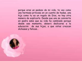 porque eres un pedazo de mi vida, te veo como
una hermosa princesa en un cuento de hadas, una
hija como tu es un regalo de Dios, no hay otra
manera de explicarlo. Desde que uno se convierte
en padre sabe que su vida ha cambiado porque
desde ese momento, deberá dedicarse a la
educación de sus hijos, a que éstos crezcan
dichosos y felices…
 