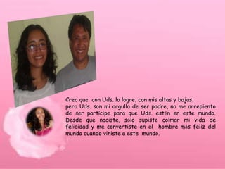 Creo que con Uds. lo logre, con mis altas y bajas,
pero Uds. son mi orgullo de ser padre, no me arrepiento
de ser partícipe para que Uds. estén en este mundo.
Desde que naciste, sólo supiste colmar mi vida de
felicidad y me convertiste en el hombre más feliz del
mundo cuando viniste a este mundo.
 