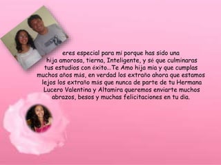 eres especial para mí porque has sido una
hija amorosa, tierna, Inteligente, y sé que culminaras
tus estudios con éxito…Te Amo hija mía y que cumplas
muchos años más, en verdad los extraño ahora que estamos
lejos los extraño más que nunca de parte de tu Hermana
Lucero Valentina y Altamira queremos enviarte muchos
abrazos, besos y muchas felicitaciones en tu día.
 