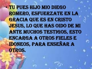 • TU PUES HIJO MIO DIEGO
  ROMERO, ESFUERZATE EN LA
  GRACIA QUE ES EN CRISTO
  JESUS, LO QUE HAS OIDO DE MI
  ANTE MUCHOS TESTIGOS, ESTO
  ENCARGA A OTROS FIELES E
  IDONEOS, PARA ENSEÑAR A
  OTROS.
 