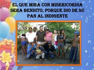 EL QUE MIRA CON MISERICORDIA
SERA BENDITO, PORQUE DIO DE SU
       PAN AL INDIGENTE
 