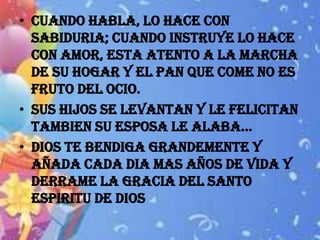 • CUANDO HABLA, LO HACE CON
  SABIDURIA; CUANDO INSTRUYE LO HACE
  CON AMOR, ESTA ATENTO A LA MARCHA
  DE SU HOGAR Y EL PAN QUE COME NO ES
  FRUTO DEL OCIO.
• SUS HIJOS SE LEVANTAN Y LE FELICITAN
  TAMBIEN SU ESPOSA LE ALABA…
• DIOS TE BENDIGA GRANDEMENTE Y
  AÑADA CADA DIA MAS AÑOS DE VIDA Y
  DERRAME LA GRACIA DEL SANTO
  ESPIRITU DE DIOS
 
