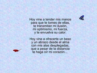Hoy vine a tender mis manos para que te tomes de ellas, te transmitan mi ilusión, mi optimismo, mi fuerza, y te envuelva su calor. Hoy vine a ofrecerte un beso y un abrazo desde el alma con mis alas desplegadas, que a pesar de la distancia te haga oír mi corazón...  