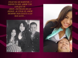 FELIZ DIA MI MARYFER..!!
DISFRUTA DEL AMOR Y DE
LOS QUE TE
AMAN...OLVIDATE DE LO
DEMAS...AL FINAL EL AMOR
SIEMPRE NOS EXALTA A LO
MAS ALTO....
 
