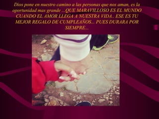 Dios pone en nuestro camino a las personas que nos aman, es la
oportunidad mas grande ...QUE MARAVILLOSO ES EL MUNDO
CUANDO EL AMOR LLEGA A NUESTRA VIDA.. ESE ES TU
MEJOR REGALO DE CUMPLEAÑOS... PUES DURARA POR
SIEMPRE...
 