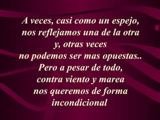 A veces, casi como un espejo,
nos reflejamos una de la otra
y, otras veces
no podemos ser mas opuestas..
Pero a pesar de todo,
contra viento y marea
nos queremos de forma
incondicional
 