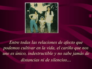 Entre todas las relaciones de afecto que
podemos cultivar en la vida, el cariño que nos
une es único, indestructible y no sabe jamás de
distancias ni de silencios...
 