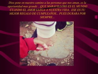 Dios pone en nuestro camino a las personas que nos aman, es la
oportunidad mas grande ...QUE MARAVILLOSO ES EL MUNDO
CUANDO EL AMOR LLEGA A NUESTRA VIDA.. ESE ES TU
MEJOR REGALO DE CUMPLEAÑOS... PUES DURARA POR
SIEMPRE...
 