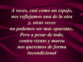 A veces, casi como un espejo,
nos reflejamos una de la otra
y, otras veces
no podemos ser mas opuestas..
Pero a pesar de todo,
contra viento y marea
nos queremos de forma
incondicional
 