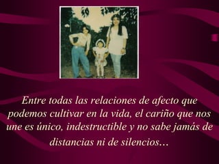 Entre todas las relaciones de afecto que
podemos cultivar en la vida, el cariño que nos
une es único, indestructible y no sabe jamás de
distancias ni de silencios...
 