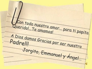 Con tod
 Qu er i d   o n u es t
          o!…Te a       r o a m or
                    mamos!         … pa ra
                                            ti papit
                                                     o
A Dios
         damos
                 Gracias
Padre!!!                      p or s e r
                                         nuestro
        Jorgito
                   , Emma
                             nu e l y Á
                                          ngel…
 