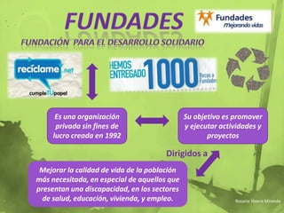 fundadesFundación  para el desarrollo solidarioEs una organización privada sin fines de lucro creada en 1992Su objetivo es promover y ejecutar actividades y proyectosDirigidos aMejorar la calidad de vida de la población más necesitada, en especial de aquellos que presentan una discapacidad, en los sectores de salud, educación, vivienda, y empleo.Rosario Ybarra Miranda