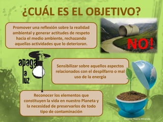 ¿cuál es el objetivo?Promover una reflexión sobre la realidad ambiental y generar actitudes de respeto hacia el medio ambiente, rechazando aquellas actividades que lo deterioran.NO!Sensibilizar sobre aquellos aspectos relacionados con el despilfarro o mal uso de la energíaReconocer los elementos que constituyen la vida en nuestro Planeta y la necesidad de preservarlos de todo tipo de contaminación Rosario Ybarra Miranda