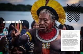46 47
Foto:
Todd
Southgate/Fundação
Darcy
Ribeiro
46 47
RECOMENDAÇÕES
Pelo segundo ano seguido, a Articulação dos
Povos Indígenas do Brasil (APIB), em parceria
com a Amazon Watch, revela uma rede de
atores nacionais e internacionais envolvidos
em situações de conflito em Terras Indígenas,
invasões, desmatamento e violações de direitos
humanos na Amazônia brasileira.
Os compromissos encontrados nas políticas
de governos e do setor privado que instituições
financeiras do mundo dizem adotar – quando
o fazem – não podem ser mais um documento
perdido no emaranhado de informações de cada
site oficial. Esses compromissos precisam ser
reais e implementados imediatamente.
Este relatório enumera as seguintes
recomendações para ajudar a transformar
intenções em prática.
 