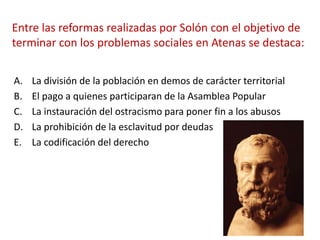 Entre las reformas realizadas por Solón con el objetivo de
terminar con los problemas sociales en Atenas se destaca:
A. La división de la población en demos de carácter territorial
B. El pago a quienes participaran de la Asamblea Popular
C. La instauración del ostracismo para poner fin a los abusos
D. La prohibición de la esclavitud por deudas
E. La codificación del derecho
 