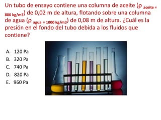 Un tubo de ensayo contiene una columna de aceite (r aceite =
800 kg/m3) de 0,02 m de altura, flotando sobre una columna
de agua (r agua = 1000 kg/m3) de 0,08 m de altura. ¿Cuál es la
presión en el fondo del tubo debida a los fluidos que
contiene?
A. 120 Pa
B. 320 Pa
C. 740 Pa
D. 820 Pa
E. 960 Pa
 