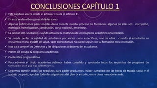 CONCLUSIONES CAPÍTULO 1
 Este capítulo abarca desde el artículo 1 hasta el artículo 13.
 En este se describen generalidades como:
 Algunas definiciones para tenerlas claras durante nuestro proceso de formación, algunas de ellas son: inscripción,
matricula, homologación, cancelación, curso vacional, entre otras.
 La calidad del estudiante, cuando adquiere la matricula de un programa académico universitario.
 Se puede perder la calidad de estudiante por varios casos específicos, uno de ellos : cuando el estudiante se
encuentra en mal estado de salud, y por dicho motivo no puede seguir con su formación en la institución.
 Nos da a conocer los Derechos y las obligaciones o deberes del estudiante.
 Planes de estudio & programa académico.
 Contenidos programáticos
 Para obtener el titulo académico debimos haber cumplido y aprobado todos los requisitos del programa de
formación en el que nos encontremos.
 Debemos cumplir todos los requisitos para poder graduarnos, haber cumplido con las horas de trabajo social y el
trabajo de grado, aprobar todas las asignaturas del plan de estudio, entre otros marcadores más.
 