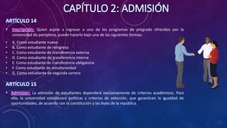 CAPÍTULO 2: ADMISIÓN
ARTÍCULO 14
• Inscripción: Quien aspire a ingresar a uno de los programas de pregrado ofrecidos por la
universidad de pamplona, puede hacerlo bajo una de las siguientes formas:
• A. Como estudiante nuevo
• B. Como estudiante de reingreso
• C. Como estudiante de transferencia externa
• D. Como estudiante de transferencia interna
• E. Como estudiante de transferencia obligatoria
• F. Como estudiante de simultaneidad
• G. Como estudiante de segunda carrera
ARTÍCULO 15
• Admisión: La admisión de estudiantes dependerá exclusivamente de criterios académicos. Para
ello, la universidad establecerá políticas y criterios de selección, que garanticen la igualdad de
oportunidades, de acuerdo con la constitución y las leyes de la república.
 