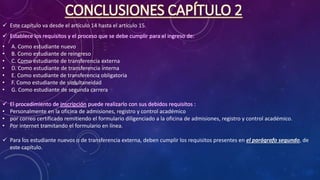 CONCLUSIONES CAPÍTULO 2
 Este capítulo va desde el artículo 14 hasta el artículo 15.
 Establece los requisitos y el proceso que se debe cumplir para el ingreso de:
• A. Como estudiante nuevo
• B. Como estudiante de reingreso
• C. Como estudiante de transferencia externa
• D. Como estudiante de transferencia interna
• E. Como estudiante de transferencia obligatoria
• F. Como estudiante de simultaneidad
• G. Como estudiante de segunda carrera
 El procedimiento de inscripción puede realizarlo con sus debidos requisitos :
• Personalmente en la oficina de admisiones, registro y control académico
• por correo certificado remitiendo el formulario diligenciado a la oficina de admisiones, registro y control académico.
• Por internet tramitando el formulario en línea.
 Para los estudiante nuevos o de transferencia externa, deben cumplir los requisitos presentes en el parágrafo segundo, de
este capítulo.
 